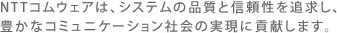 NTT�R���E�F�A�́A�V�X�e���̕i���ƐM������ǋ����A�L���ȃR�~���j�P�[�V�����Љ�̎����ɍv�����܂��B