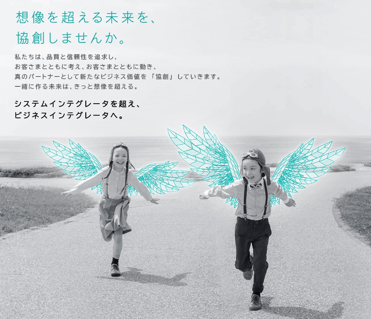 NTTコムウェアの企業メッセージポスター。天使の羽を生やした子供二人が海辺付近で手を広げて楽しそうに走っている様子の未来をイメージさせる画像。画像上に以下の文字「想像を超える未来を協創しませんか。」私たちは、品質と信頼性を追求し、お客さまとともに考え、お客さまとともに動き、真のパートナーとして新たなビジネス価値を「協創」していきます。一緒に作る未来は、きっと想像を超える。システムインテグレータを超え、ビジネスインテグレータへ。