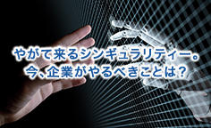 やがて来るシンギュラリティー。今、企業がやるべきことは？人工知能が人間を超えたとき、社会は大変革を迎える
