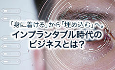 「身に着ける」から「埋め込む」へ。インプランタブル時代のビジネスとは？ ウエアラブルデバイスの先にインプランタブルデバイスの世界がやってくる