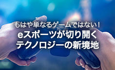 もはや単なるゲームではない！eスポーツが切り開くテクノロジーの新境地 最新のICTとプレーヤーのテクニックが融合する