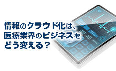 情報のクラウド化は、医療業界のビジネスをどう変える？IoTやクラウドといった新たな技術はどのような影響を及ぼすのか