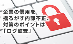  企業の信用を揺るがす内部不正、対策のポイントは「ログ監査」内部不正をさせない職場環境、ルール策定、システム運用を