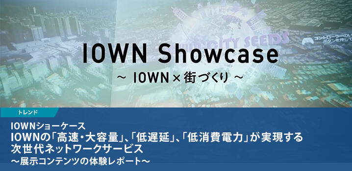 IOWNショーケース IOWNの「高速・大容量」、「低遅延」、「低消費電力」が実現する次世代ネットワークサービス ～展示コンテンツの体験レポート～