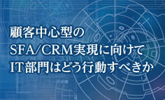 SFA新時代：顧客中心型のSFA/CRM実現に向けてIT部門はどう行動すべきか