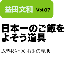 Vol.07 日本一のご飯をよそう道具　成型技術×お米の産地