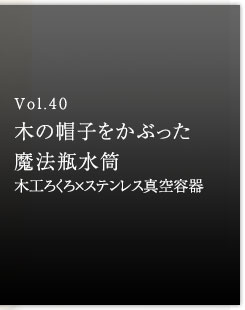 Vol.40 木の帽子をかぶった魔法瓶水筒　木工ろくろ×ステンレス真空容器