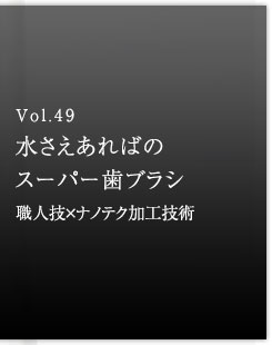 Vol.49 水さえあればのスーパー歯ブラシ　職人技×ナノテク加工技術