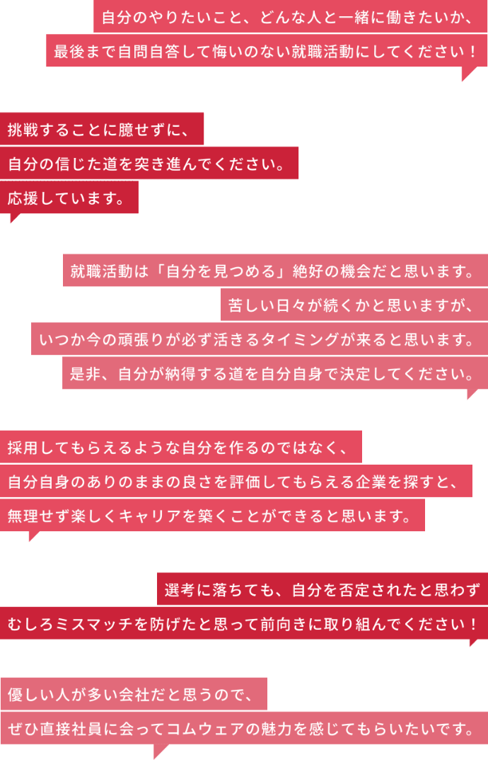 自分のやりたいこと、どんな人と一緒に働きたいか、最後まで自問自答して悔いのない就職活動にしてください！ / 挑戦することに臆せずに、自分の信じた道を突き進んでください。応援しています。 / 就職活動は「自分を見つめる」絶好の機会だと思います。苦しい日々が続くかと思いますが、いつか今の頑張りが必ず活きるタイミングが来ると思います。是非、自分が納得する道を自分自身で決定してください。 / 採用してもらえるような自分を作るのではなく、自分自身のありのままの良さを評価してもらえる企業を探すと、無理せず楽しくキャリアを築くことができると思います。 / 選考に落ちても、自分を否定されたと思わずむしろミスマッチを防げたと思って前向きに取り組んでください！ / 優しい人が多い会社だと思うので、ぜひ直接社員に会ってコムウェアの魅力を感じてもらいたいです。