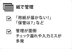 紙で管理 「用紙が届かない!」「保管は?」など 管理が面倒チェック漏れや入力ミスが多発